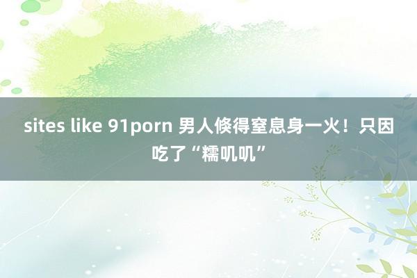 sites like 91porn 男人倏得窒息身一火！只因吃了“糯叽叽”