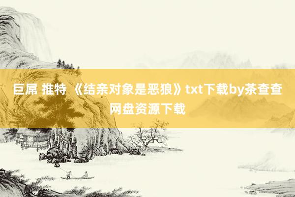 巨屌 推特 《结亲对象是恶狼》txt下载by茶查查网盘资源下载