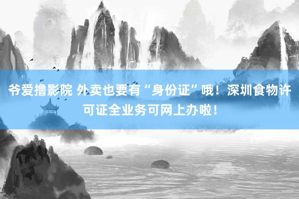 爷爱撸影院 外卖也要有“身份证”哦！深圳食物许可证全业务可网上办啦！