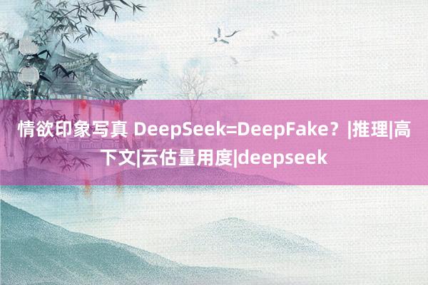 情欲印象写真 DeepSeek=DeepFake？|推理|高下文|云估量用度|deepseek