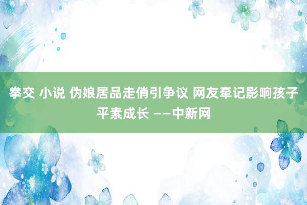 拳交 小说 伪娘居品走俏引争议 网友牵记影响孩子平素成长 ——中新网