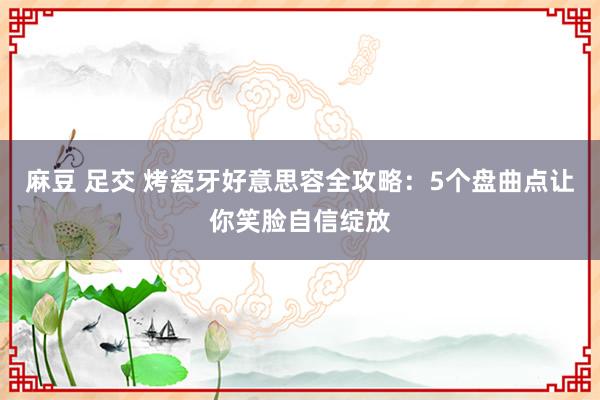 麻豆 足交 烤瓷牙好意思容全攻略：5个盘曲点让你笑脸自信绽放