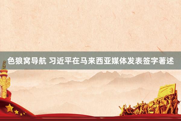 色狼窝导航 习近平在马来西亚媒体发表签字著述